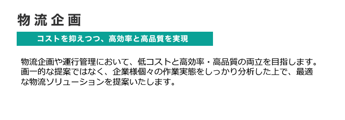 物流企画 コストを抑えつつ、高効率と高品質を実現 物流企画や運行管理において、低コストと高効率・高品質の両立を目指します。画一的な提案ではなく、企業様個々の作業実態をしっかり分析した上で、最適な物流ソリューションを提案いたします。